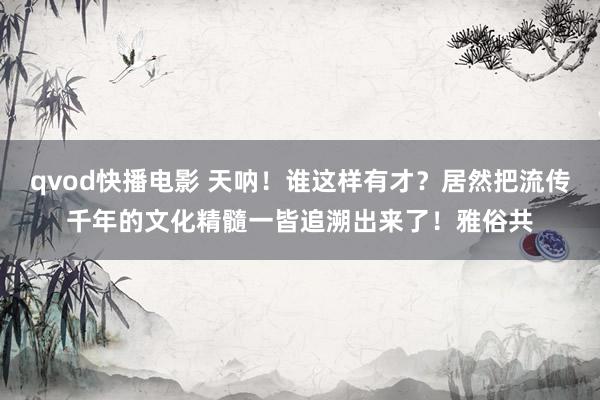qvod快播电影 天呐！谁这样有才？居然把流传千年的文化精髓一皆追溯出来了！雅俗共