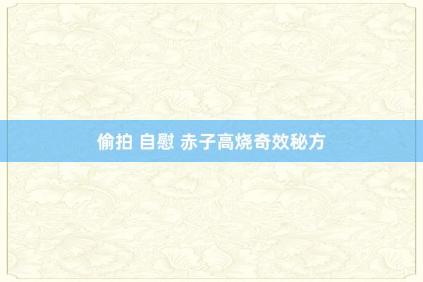 偷拍 自慰 赤子高烧奇效秘方