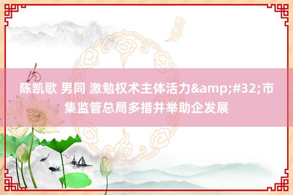 陈凯歌 男同 激勉权术主体活力&#32;市集监管总局多措并举助企发展