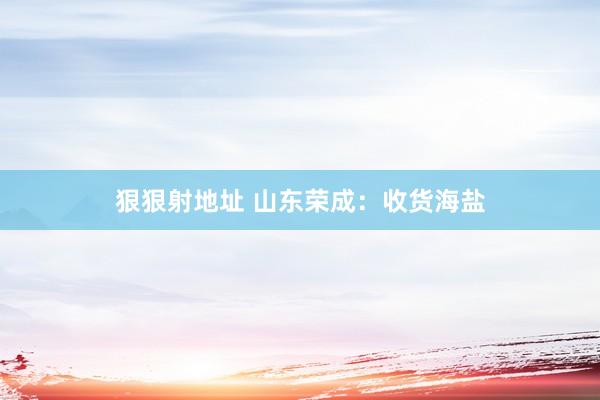 狠狠射地址 山东荣成：收货海盐