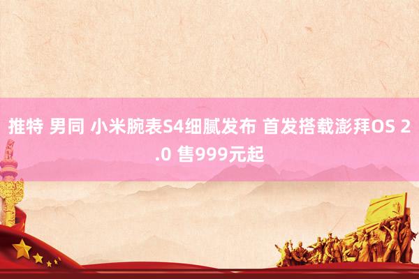 推特 男同 小米腕表S4细腻发布 首发搭载澎拜OS 2.0 售999元起