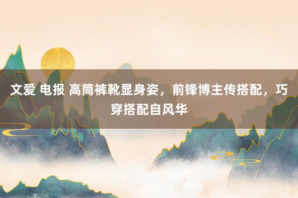 文爱 电报 高筒裤靴显身姿，前锋博主传搭配，巧穿搭配自风华