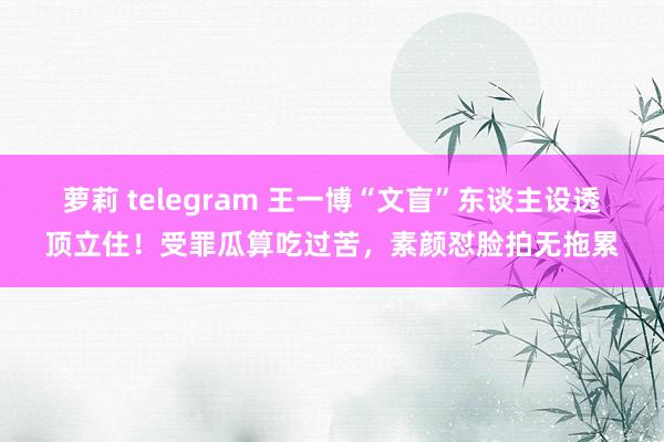 萝莉 telegram 王一博“文盲”东谈主设透顶立住！受罪瓜算吃过苦，素颜怼脸拍无拖累