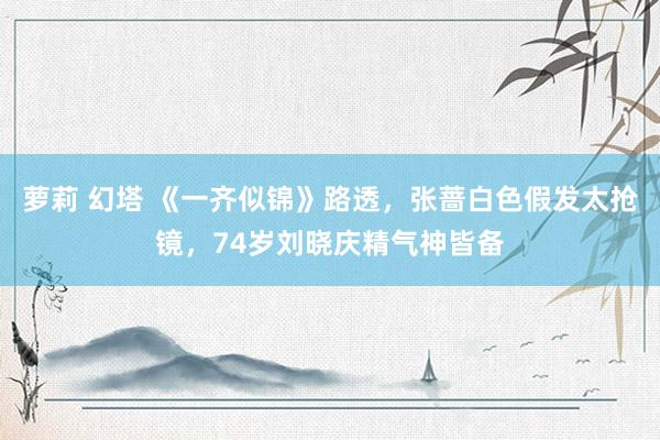 萝莉 幻塔 《一齐似锦》路透，张蔷白色假发太抢镜，74岁刘晓庆精气神皆备