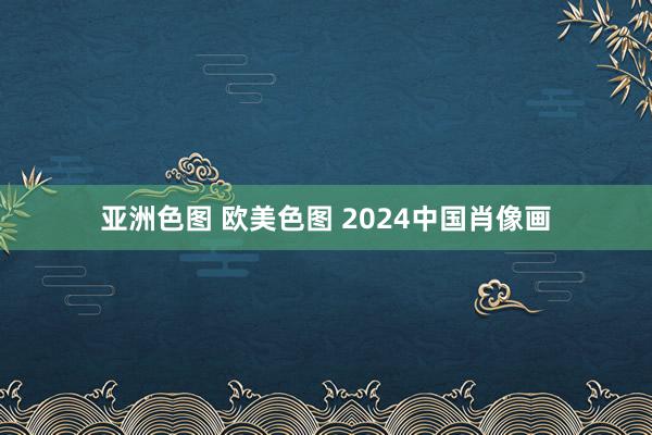 亚洲色图 欧美色图 2024中国肖像画
