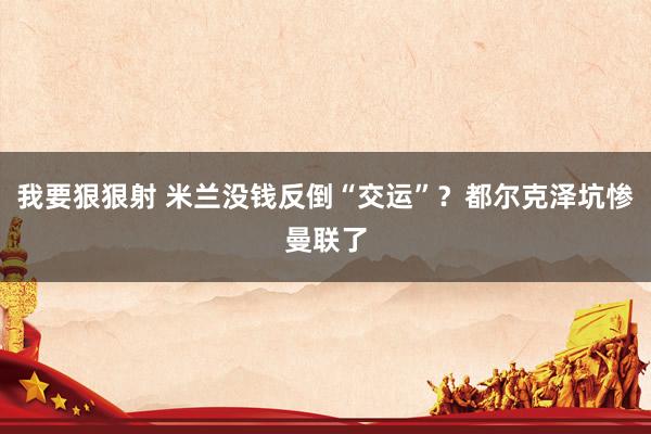 我要狠狠射 米兰没钱反倒“交运”?都尔克泽坑惨曼联了