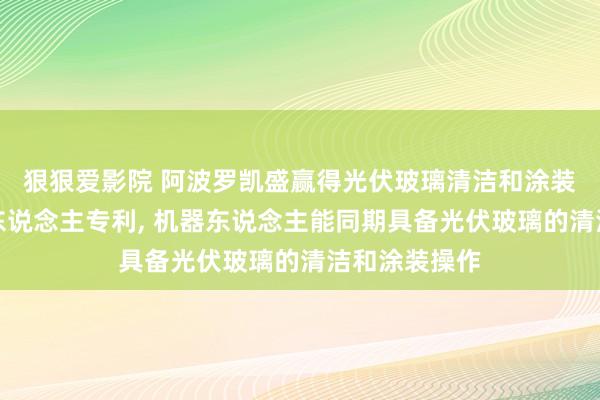 狠狠爱影院 阿波罗凯盛赢得光伏玻璃清洁和涂装一体化机器东说念主专利， 机器东说念主能同期具备光伏玻璃的清洁和涂装操作