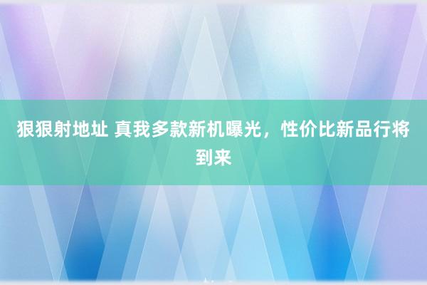 狠狠射地址 真我多款新机曝光，性价比新品行将到来