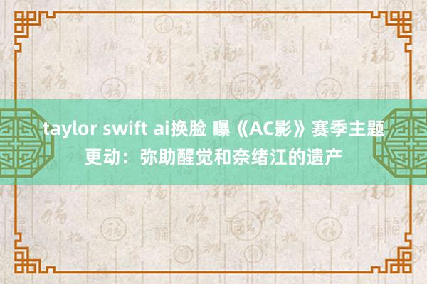 taylor swift ai换脸 曝《AC影》赛季主题更动：弥助醒觉和奈绪江的遗产