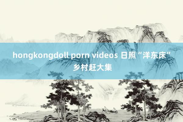 hongkongdoll porn videos 日照“洋东床” 乡村赶大集