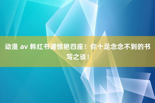 动漫 av 韩红书道惊艳四座！你十足念念不到的书写之谈！