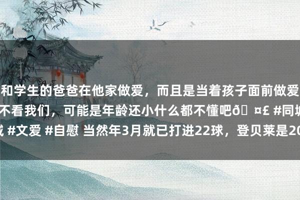和学生的爸爸在他家做爱，而且是当着孩子面前做爱，太刺激了，孩子完全不看我们，可能是年龄还小什么都不懂吧🤣 #同城 #文爱 #自慰 当然年3月就已打进22球，登贝莱是2016年梅西后首东说念主