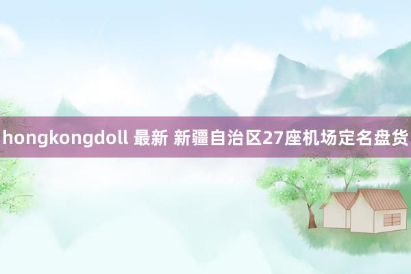 hongkongdoll 最新 新疆自治区27座机场定名盘货