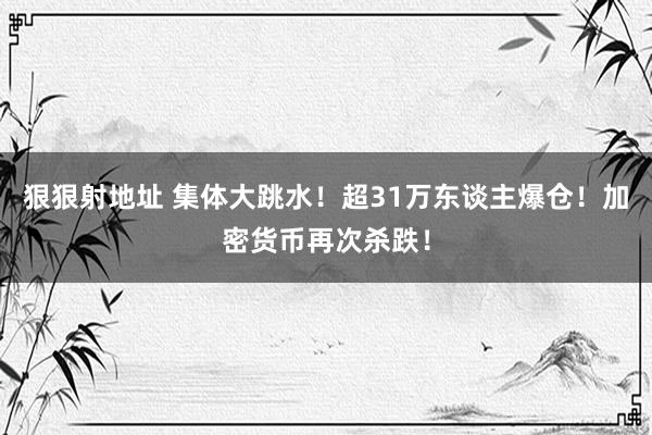 狠狠射地址 集体大跳水！超31万东谈主爆仓！加密货币再次杀跌！