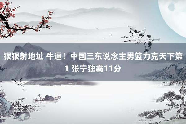 狠狠射地址 牛逼！中国三东说念主男篮力克天下第1 张宁独霸11分