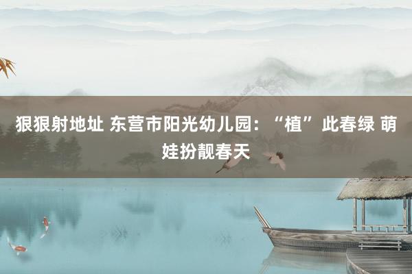 狠狠射地址 东营市阳光幼儿园：“植” 此春绿 萌娃扮靓春天