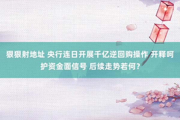 狠狠射地址 央行连日开展千亿逆回购操作 开释呵护资金面信号 后续走势若何？