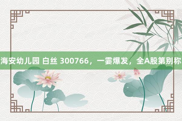 海安幼儿园 白丝 300766，一霎爆发，全A股第别称