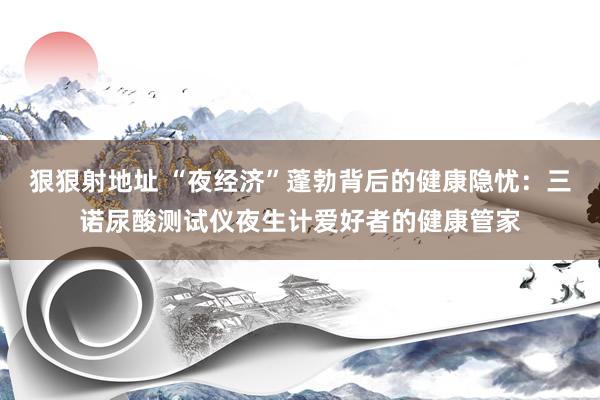 狠狠射地址 “夜经济”蓬勃背后的健康隐忧：三诺尿酸测试仪夜生计爱好者的健康管家