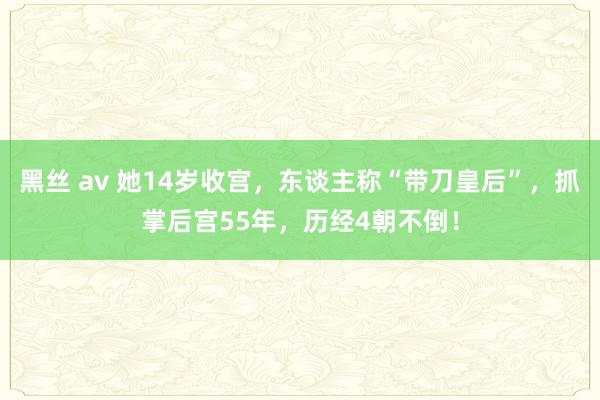 黑丝 av 她14岁收宫，东谈主称“带刀皇后”，抓掌后宫55年，历经4朝不倒！