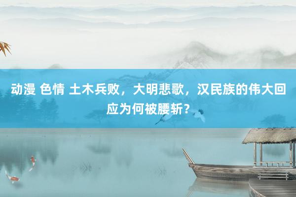 动漫 色情 土木兵败，大明悲歌，汉民族的伟大回应为何被腰斩？