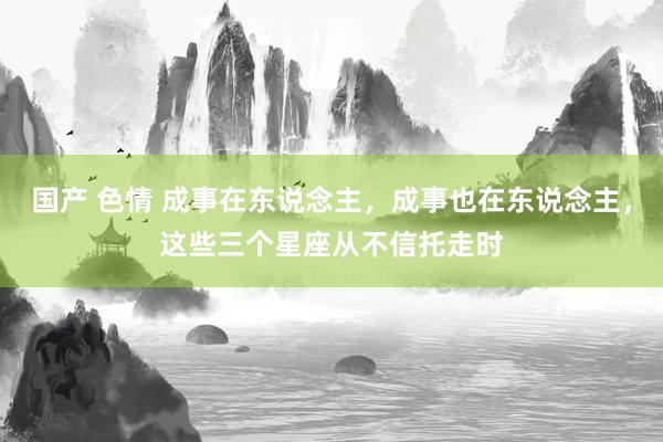 国产 色情 成事在东说念主，成事也在东说念主，这些三个星座从不信托走时