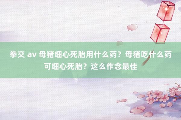 拳交 av 母猪细心死胎用什么药？母猪吃什么药可细心死胎？这么作念最佳