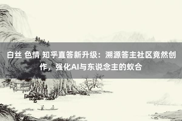 白丝 色情 知乎直答新升级：溯源答主社区竟然创作，强化AI与东说念主的蚁合