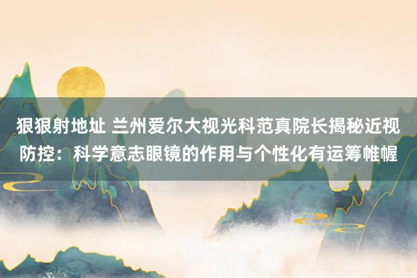 狠狠射地址 兰州爱尔大视光科范真院长揭秘近视防控：科学意志眼镜的作用与个性化有运筹帷幄