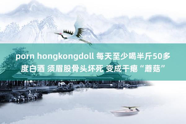 porn hongkongdoll 每天至少喝半斤50多度白酒 须眉股骨头坏死 变成干瘪“蘑菇”