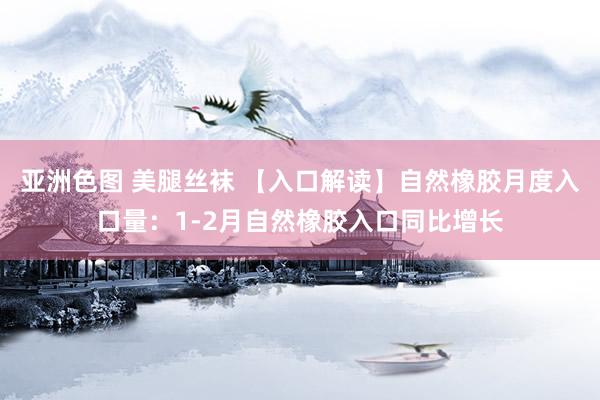 亚洲色图 美腿丝袜 【入口解读】自然橡胶月度入口量：1-2月自然橡胶入口同比增长
