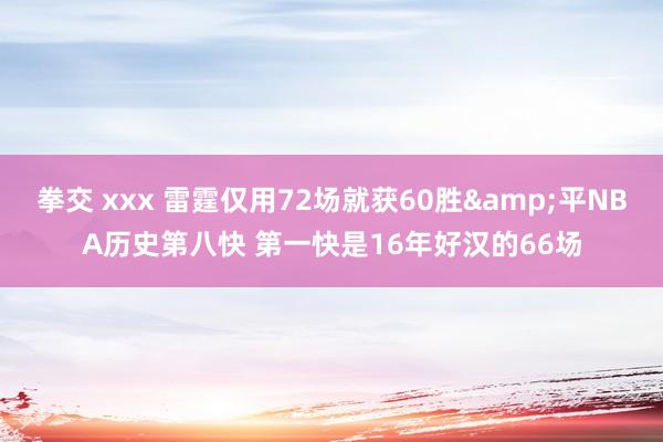 拳交 xxx 雷霆仅用72场就获60胜&平NBA历史第八快 第一快是16年好汉的66场