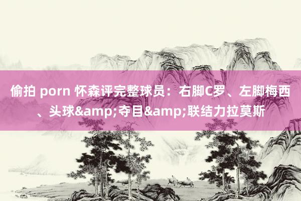 偷拍 porn 怀森评完整球员：右脚C罗、左脚梅西、头球&夺目&联结力拉莫斯