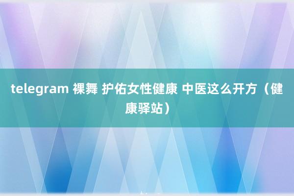 telegram 裸舞 护佑女性健康 中医这么开方（健康驿站）