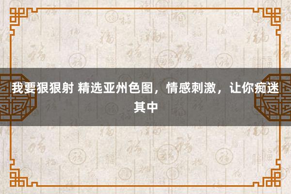 我要狠狠射 精选亚州色图，情感刺激，让你痴迷其中