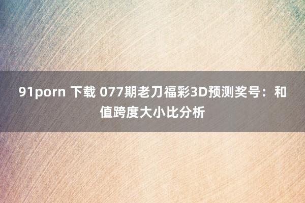 91porn 下载 077期老刀福彩3D预测奖号：和值跨度大小比分析