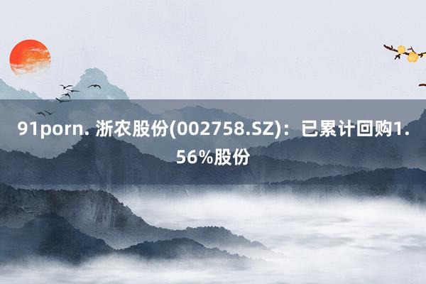 91porn. 浙农股份(002758.SZ)：已累计回购1.56%股份
