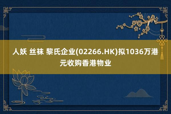 人妖 丝袜 黎氏企业(02266.HK)拟1036万港元收购香港物业
