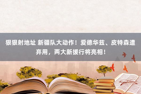 狠狠射地址 新疆队大动作！爱德华兹、皮特森遭弃用，两大新援行将亮相！