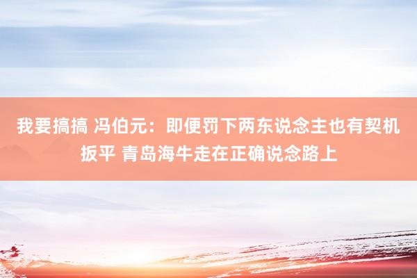 我要搞搞 冯伯元：即便罚下两东说念主也有契机扳平 青岛海牛走在正确说念路上