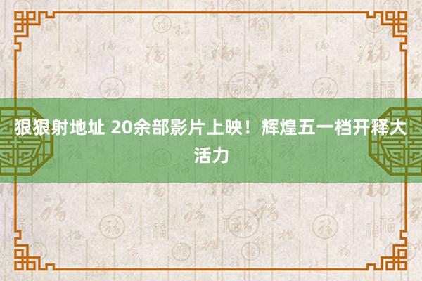 狠狠射地址 20余部影片上映！辉煌五一档开释大活力
