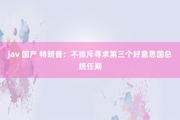 jav 国产 特朗普：不排斥寻求第三个好意思国总统任期