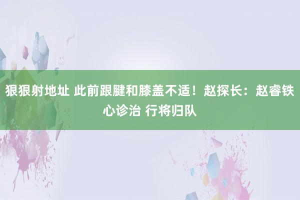 狠狠射地址 此前跟腱和膝盖不适！赵探长：赵睿铁心诊治 行将归队