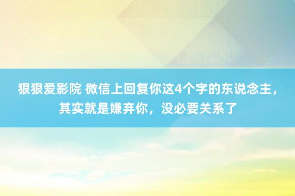 狠狠爱影院 微信上回复你这4个字的东说念主，其实就是嫌弃你，没必要关系了