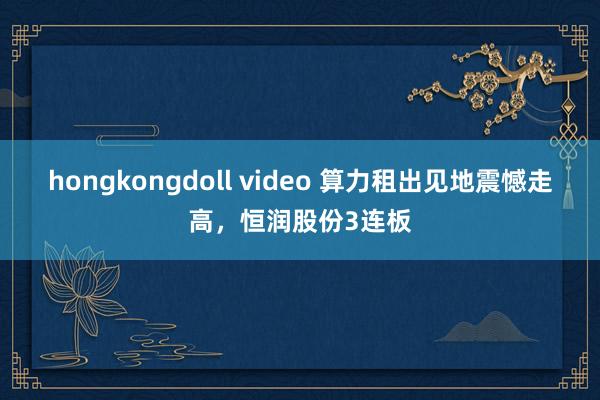 hongkongdoll video 算力租出见地震憾走高，恒润股份3连板