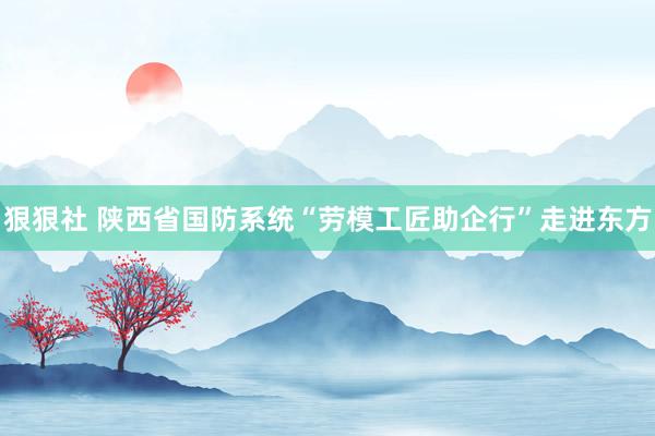 狠狠社 陕西省国防系统“劳模工匠助企行”走进东方