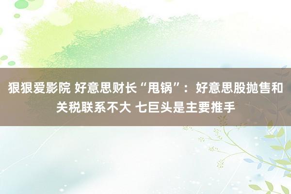 狠狠爱影院 好意思财长“甩锅”：好意思股抛售和关税联系不大 七巨头是主要推手
