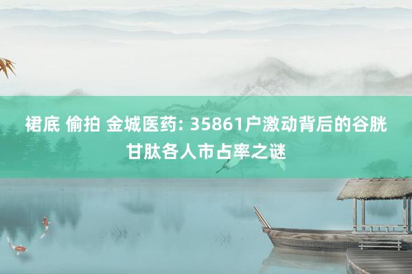 裙底 偷拍 金城医药: 35861户激动背后的谷胱甘肽各人市占率之谜