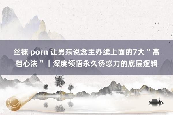 丝袜 porn 让男东说念主办续上面的7大＂高档心法＂｜深度领悟永久诱惑力的底层逻辑