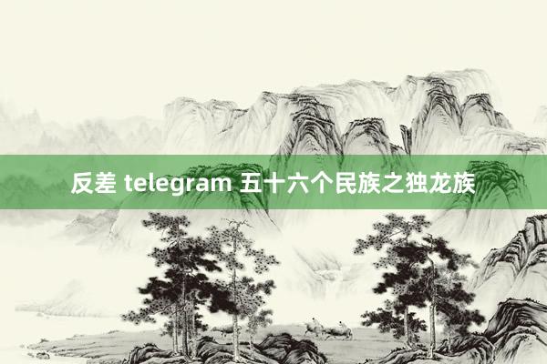 反差 telegram 五十六个民族之独龙族
